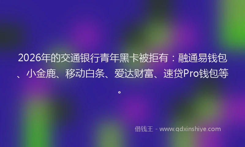 2026年的交通银行青年黑卡被拒有:融通易钱包、小金鹿、移动白条、爱达财富、速贷Pro钱包等。