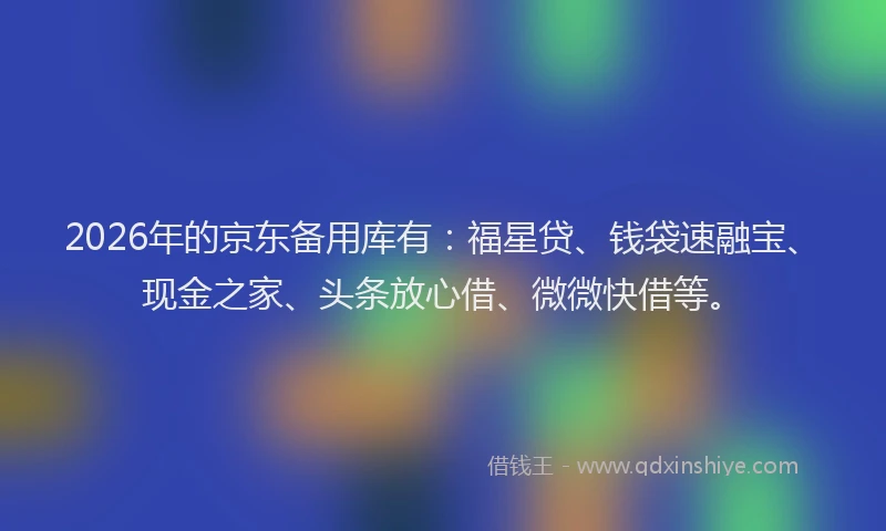 2026年的京东备用库有：福星贷、钱袋速融宝、现金之家、头条放心借、微微快借等。