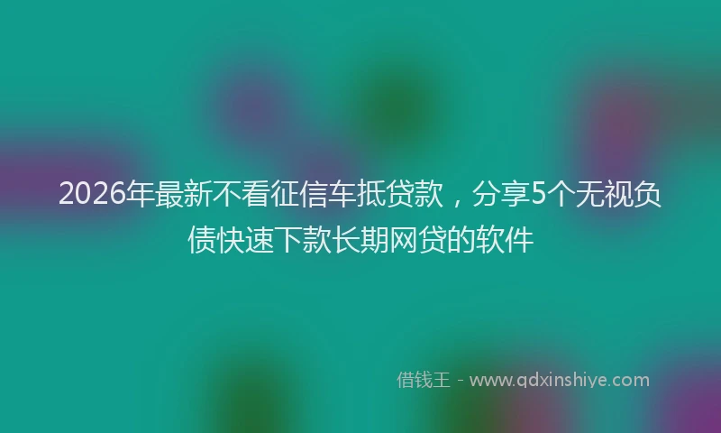 2026年最新不看征信车抵贷款,分享5个无视负债快速下款长期网贷的软件