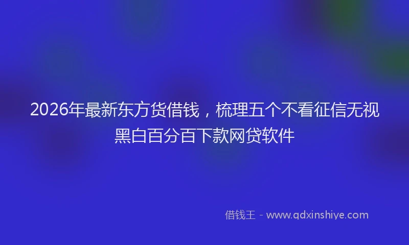 2026年最新东方货借钱，梳理五个不看征信无视黑白百分百下款网贷软件