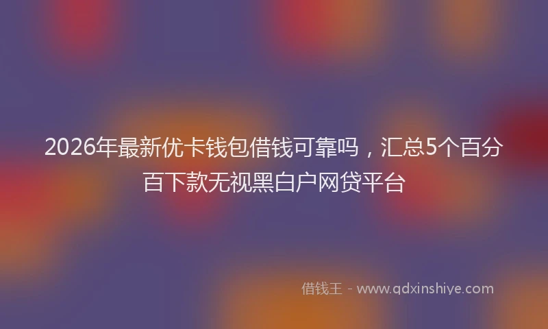 2026年最新优卡钱包借钱可靠吗，汇总5个百分百下款无视黑白户网贷平台