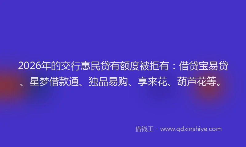 2026年的交行惠民贷有额度被拒有:借贷宝易贷、星梦借款通、独品易购、享来花、葫芦花等。