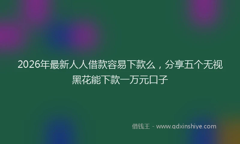 2026年最新人人借款容易下款么,分享五个无视黑花能下款一万元口子