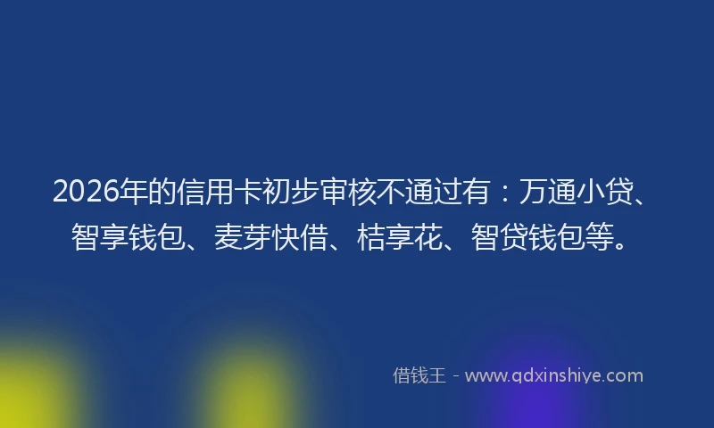 2026年的信用卡初步审核不通过有：万通小贷、智享钱包、麦芽快借、桔享花、智贷钱包等。