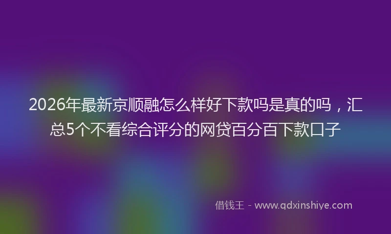 2026年最新京顺融怎么样好下款吗是真的吗,汇总5个不看综合评分的网贷百分百下款口子