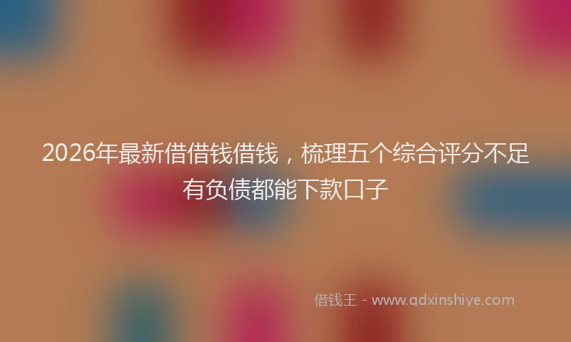 2026年最新借借钱借钱，梳理五个综合评分不足有负债都能下款口子