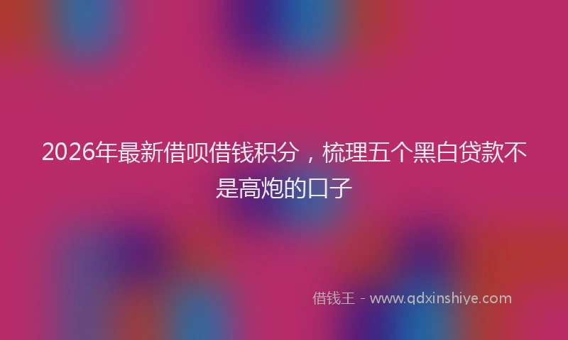 2026年最新借呗借钱积分，梳理五个黑白贷款不是高炮的口子