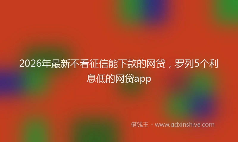 2026年最新不看征信能下款的网贷，罗列5个利息低的网贷app