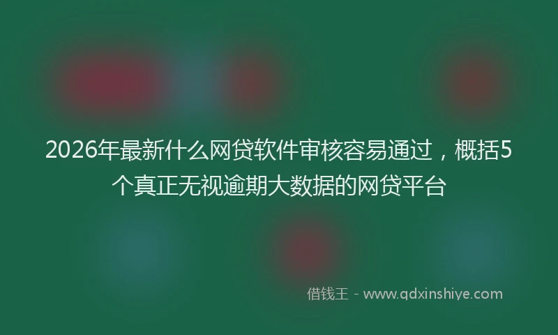 2026年最新什么网贷软件审核容易通过，概括5个真正无视逾期大数据的网贷平台