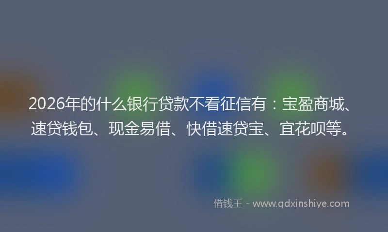 2026年的什么银行贷款不看征信有:宝盈商城、速贷钱包、现金易借、快借速贷宝、宜花呗等。
