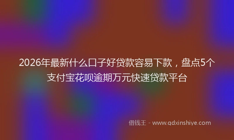 2026年最新什么口子好贷款容易下款，盘点5个支付宝花呗逾期万元快速贷款平台