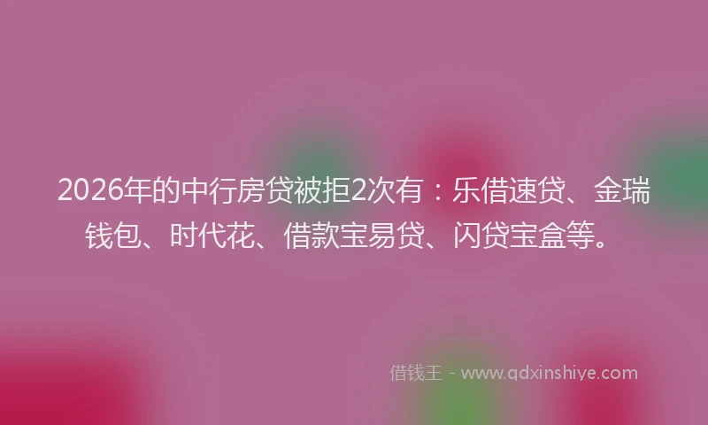 2026年的中行房贷被拒2次有：乐借速贷、金瑞钱包、时代花、借款宝易贷、闪贷宝盒等。