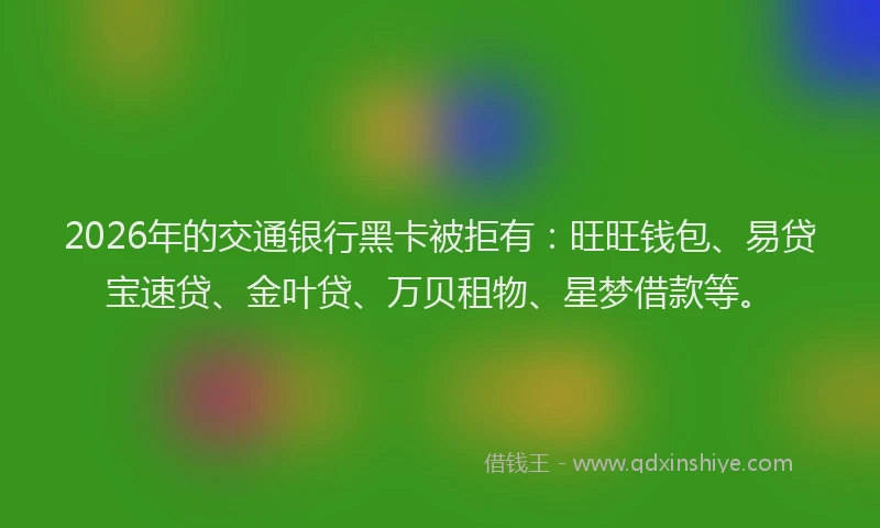 2026年的交通银行黑卡被拒有:旺旺钱包、易贷宝速贷、金叶贷、万贝租物、星梦借款等。