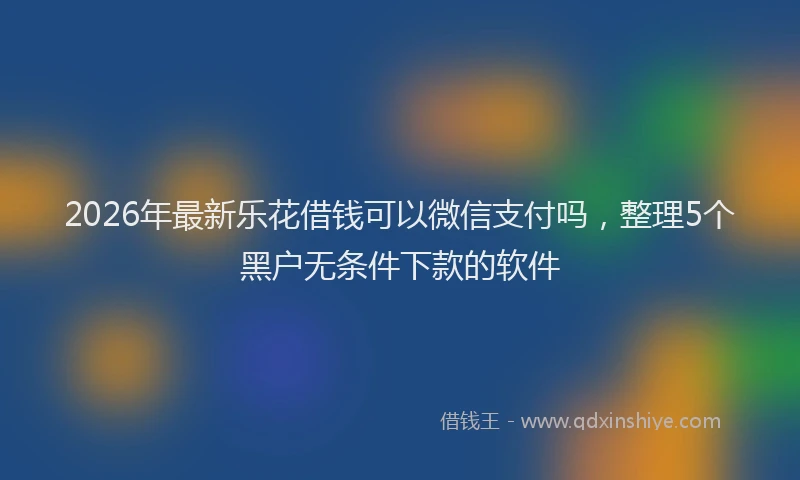 2026年最新乐花借钱可以微信支付吗，整理5个黑户无条件下款的软件