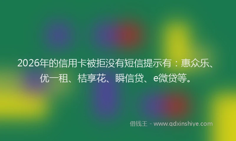 2026年的信用卡被拒没有短信提示有：惠众乐、优一租、桔享花、瞬信贷、e微贷等。
