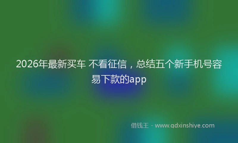 2026年最新买车 不看征信，总结五个新手机号容易下款的app