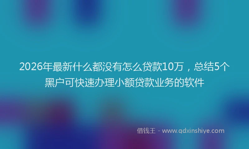 2026年最新什么都没有怎么贷款10万，总结5个黑户可快速办理小额贷款业务的软件