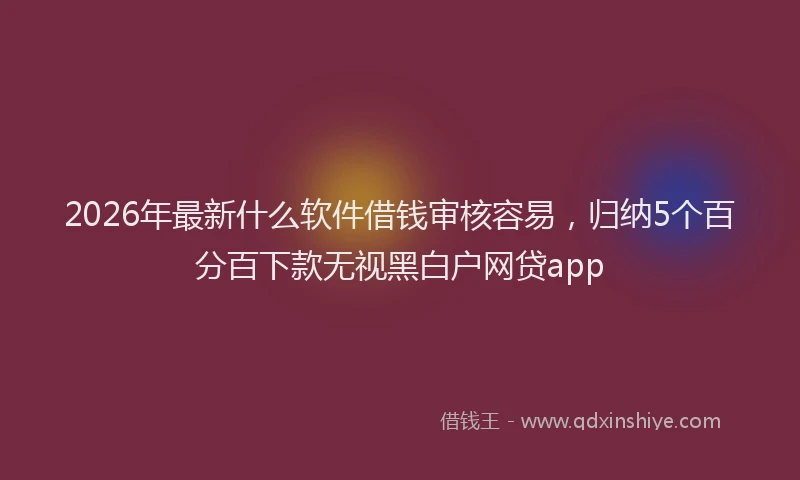 2026年最新什么软件借钱审核容易，归纳5个百分百下款无视黑白户网贷app