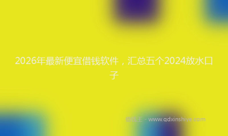 2026年最新便宜借钱软件，汇总五个2024放水口子