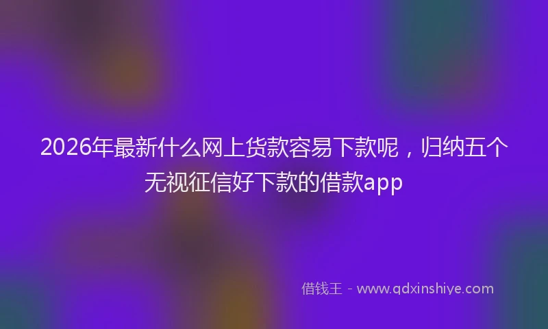 2026年最新什么网上货款容易下款呢,归纳五个无视征信好下款的借款app