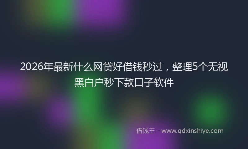 2026年最新什么网贷好借钱秒过,整理5个无视黑白户秒下款口子软件