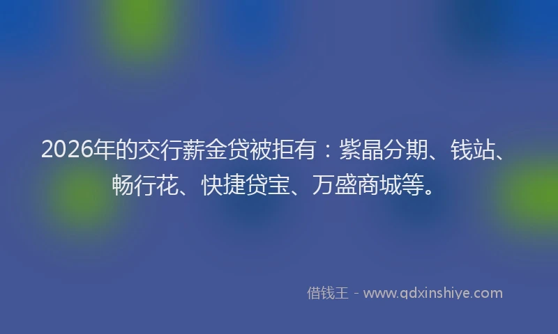 2026年的交行薪金贷被拒有：紫晶分期、钱站、畅行花、快捷贷宝、万盛商城等。
