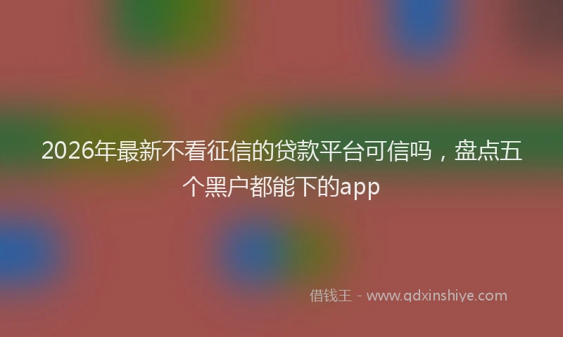 2026年最新不看征信的贷款平台可信吗，盘点五个黑户都能下的app