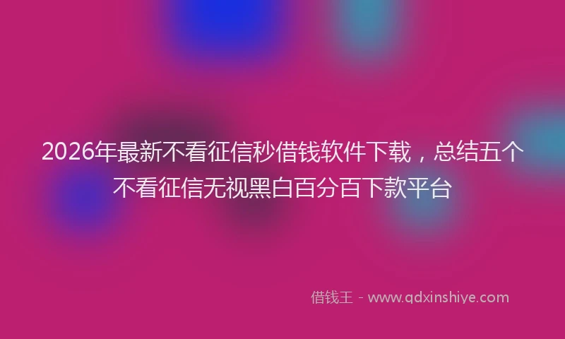 2026年最新不看征信秒借钱软件下载,总结五个不看征信无视黑白百分百下款平台