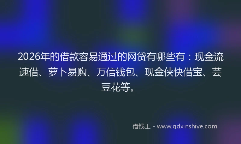 2026年的借款容易通过的网贷有哪些有：现金流速借、萝卜易购、万信钱包、现金侠快借宝、芸豆花等。