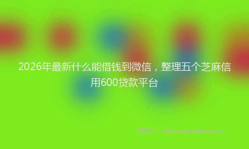 2026年最新什么能借钱到微信，整理五个芝麻信用600贷款平台