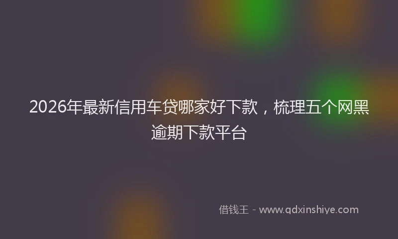 2026年最新信用车贷哪家好下款,梳理五个网黑逾期下款平台