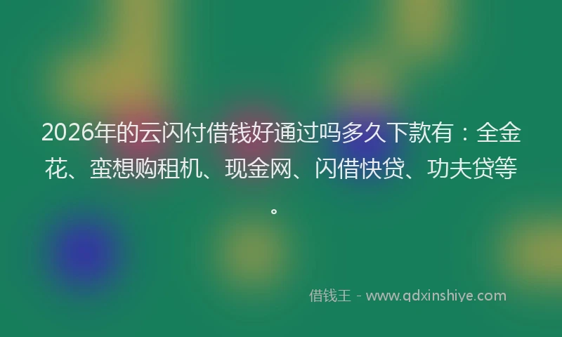 2026年的云闪付借钱好通过吗多久下款有：全金花、蛮想购租机、现金网、闪借快贷、功夫贷等。