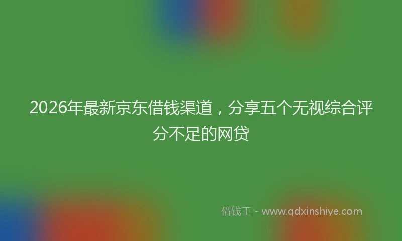2026年最新京东借钱渠道，分享五个无视综合评分不足的网贷