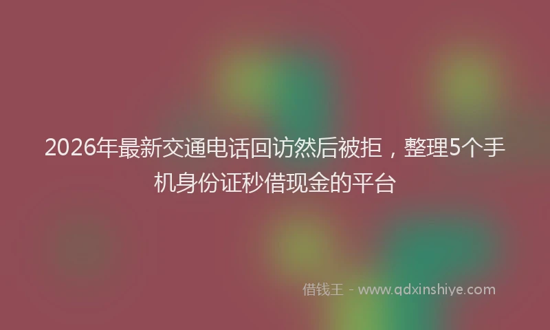 2026年最新交通电话回访然后被拒，整理5个手机身份证秒借现金的平台