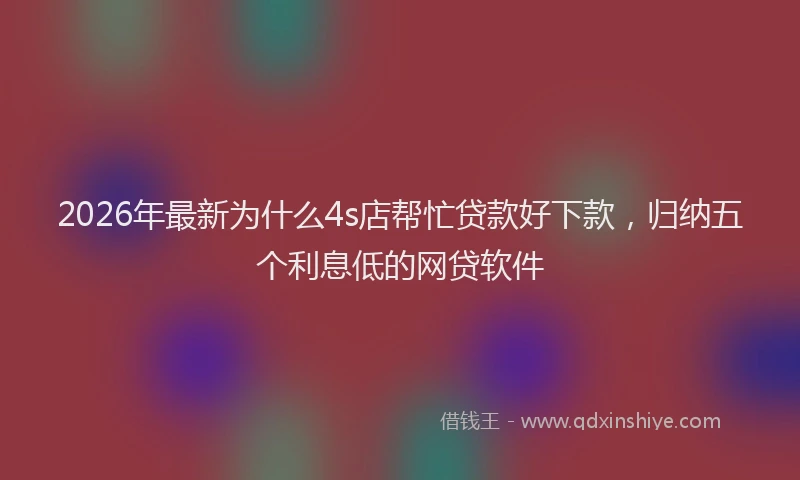 2026年最新为什么4s店帮忙贷款好下款，归纳五个利息低的网贷软件