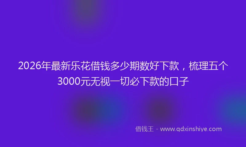 2026年最新乐花借钱多少期数好下款,梳理五个3000元无视一切必下款的口子