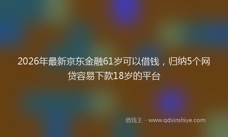 2026年最新京东金融61岁可以借钱，归纳5个网贷容易下款18岁的平台