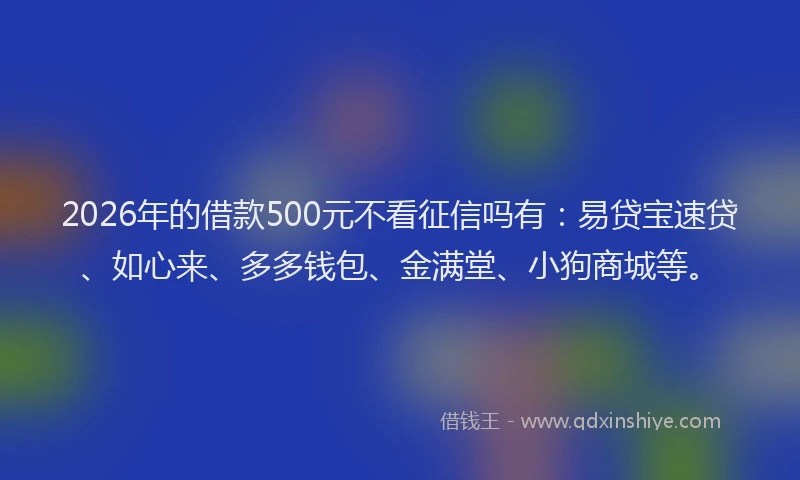 2026年的借款500元不看征信吗有：易贷宝速贷、如心来、多多钱包、金满堂、小狗商城等。