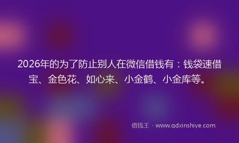 2026年的为了防止别人在微信借钱有：钱袋速借宝、金色花、如心来、小金鹤、小金库等。