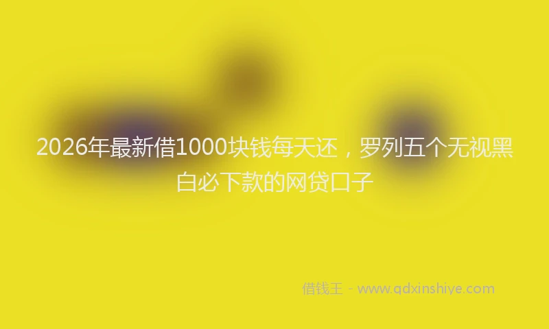 2026年最新借1000块钱每天还，罗列五个无视黑白必下款的网贷口子
