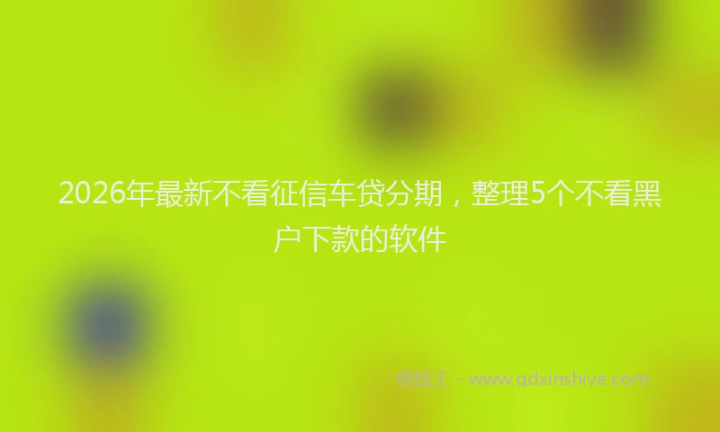 2026年最新不看征信车贷分期,整理5个不看黑户下款的软件