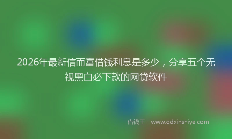 2026年最新信而富借钱利息是多少,分享五个无视黑白必下款的网贷软件