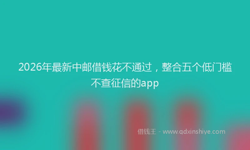 2026年最新中邮借钱花不通过，整合五个低门槛不查征信的app