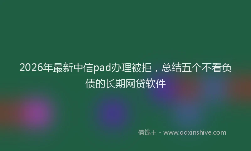 2026年最新中信pad办理被拒，总结五个不看负债的长期网贷软件