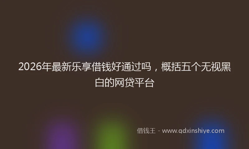 2026年最新乐享借钱好通过吗，概括五个无视黑白的网贷平台