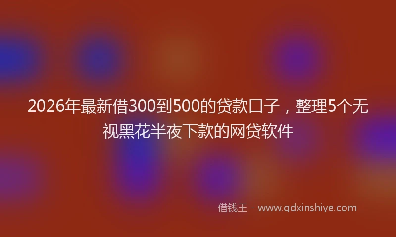 2026年最新借300到500的贷款口子，整理5个无视黑花半夜下款的网贷软件