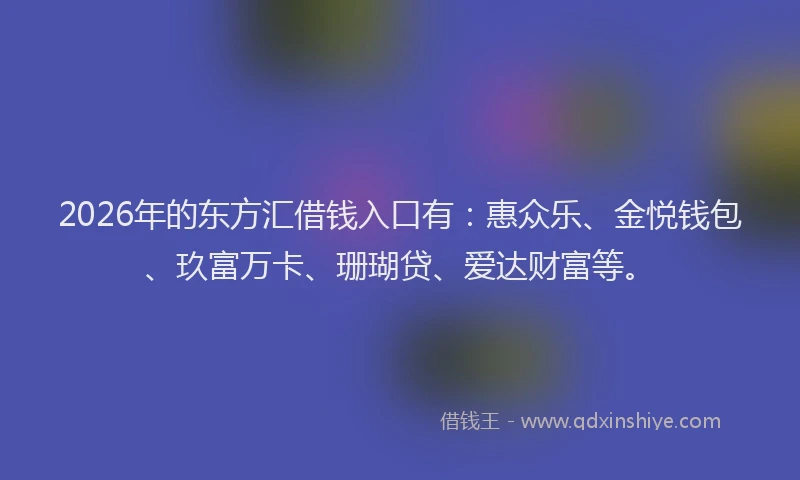 2026年的东方汇借钱入口有：惠众乐、金悦钱包、玖富万卡、珊瑚贷、爱达财富等。