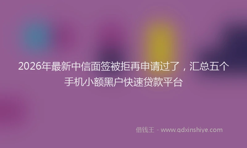 2026年最新中信面签被拒再申请过了，汇总五个手机小额黑户快速贷款平台