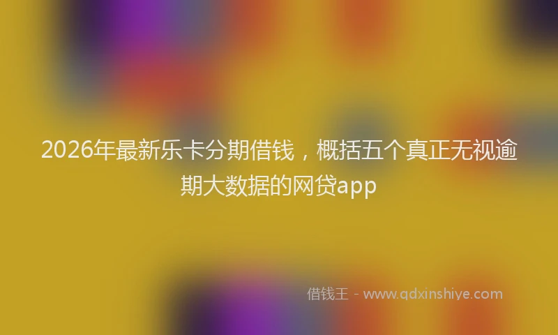 2026年最新乐卡分期借钱，概括五个真正无视逾期大数据的网贷app