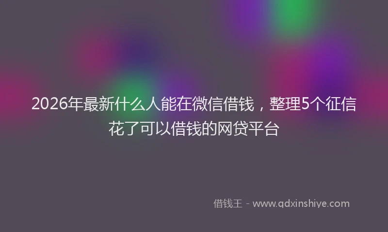 2026年最新什么人能在微信借钱，整理5个征信花了可以借钱的网贷平台